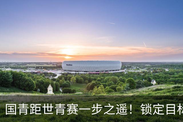 国青距世青赛一步之遥！锁定目标 破局之战！