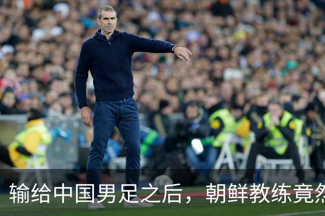 输给中国男足之后，朝鲜教练竟然说了一句比赢球更让人意外的话，格局不一般